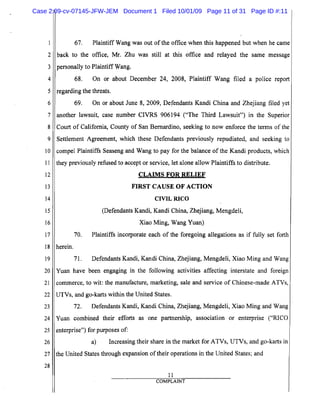 5
10
15
20
25
2
3
4
6
7
8
9
11
12
13
14
16
17
18
19
21
22
23
24
26
27
28
67. Plaintiff Wang was out of the office when this happened but when he came
back to the office, Mr. Zhu was still at this office and relayed the same message
personally to Plaintiff Wang.
68. On or about December 24, 2008, Plaintiff Wang filed a police report
regarding the threats.
69. On or about June 8, 2009, Defendants Kandi China and Zhejiang filed yet
another lawsuit, case number CIVRS 906194 ("The Third Lawsuit") in the Superior
Court of California, County of San Bernardino, seeking to now enforce the terms ofthe
Settlement Agreement, which these Defendants previously repudiated, and seeking to
compel Plaintiffs Seaseng and Wang to pay for the balance of the Kandi products, which
they previously refused to accept or service, let alone allow Plaintiffs to distribute.
CLAIMS FOR RELIEF

FIRST CAUSE OF ACTION

CIVIL RICO

(Defendants Kandi, Kandi China, Zhejiang, Mengdeli,
Xiao Ming, Wang Yuan)
70. Plaintiffs incorporate each of the foregoing allegations as if fully set forth
herein.
71. Defendants Kandi, Kandi China, Zhejiang, Mengdeli, Xiao Ming and Wang
Yuan have been engaging in the following activities affecting interstate and foreign
commerce, to wit: the manufacture, marketing, sale and service of Chinese-made ATVs,
UTVs, and go-karts within the United States.
72. Defendants Kandi, Kandi China, Zhejiang, Mengdeli, Xiao Ming and Wang
Yuan combined their efforts as one partnership, association or enterprise ("RICO
enterprise") for purposes of:
a) Increasing their share in the market for ATVs, UTVs, and go-karts in
the United States through expansion of their operations in the United States; and
11
COMPLAINT
Case 2:09-cv-07145-JFW-JEM Document 1 Filed 10/01/09 Page 11 of 31 Page ID #:11
 