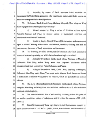 5
10
15
20
25
2
3
4
6
7
8
9
11
12
13
14
16
17
18
19
21
22
23
24
26
27
28
b) Acquiring, by means of fraud, securities fraud, extortion and
harassment, the United States companies who would store, market, distribute, service and
be otherwise responsible for Kandi products.
73. Defendants Kandi, Kandi China, Zhejiang, Mengdeli, Xiao Ming and Wang
Yuan engaged in racketeering activity when they:
a) Abused process by filing a senes of frivolous actions against
Plaintiffs Seaseng and Wang for ulterior reasons of harassment, extortion, and
interference with Plaintiffs' business;
b) Sought to deprive Plaintiff Wang of his ownership and management
rights in Plaintiff Seaseng without valid consideration, essentially ousting him from his.
own company by means of fraud, intimidation and harassment.
74. The following are some of the predicate criminal acts which constitute a
pattern ofracketeering activity and which Defendants knowingly committed:
a) Acting for Defendants Kandi, Kandi China, Zhejiang, or Mengdeli,
Defendants Xiao Ming andlor Wang Yuan stole corporate documents and/or
misappropriated trade secrets from Plaintiffs Seaseng and Wang.
b) Acting for Defendants Kandi, Kandi China, Zhejiang, or Mengdeli,
Defendants Xiao Ming and/or Wang Yuan made and/or directed death threats and threats
of bodily harm to Plaintiff Wang and/or his relatives, which are punishable as criminal
offenses.
75. The above-referenced actions ofDefendants Kandi, Kandi China, Zhejiang,
Mengdeli, Xiao Ming and Wang Yuan have sufficient continuity so as to pose a threat of
continued criminal activity.
76. The above-referenced acts of racketeering, occurring within ten years of
one another, constitute a pattern of racketeering activity within the meaning of 18 U.S.C.
§ 1961(5).
77. Plaintiffs Seaseng and Wang were injured in their business and property by
reason ofthis violation of 18 V.S.C.A. § 1962, in that, as a direct and proximate result of
12
COMPLAINT
Case 2:09-cv-07145-JFW-JEM Document 1 Filed 10/01/09 Page 12 of 31 Page ID #:12
 