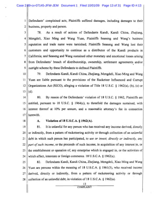 1
2
3
4
5
6
7
8
9
10
11
12
13
14
15
16
17
18
19
20
21
22
23
24
25
26
27
28
Defendants' complained acts, Plaintiffs suffered damages, including damages to their
business, property and person.
78. As a result of actions of Defendants Kandi, Kandi China, Zhejiang,
Mengdeli, Xiao Ming and Wang Yuan, Plaintiffs Seaseng and Wang's business
reputation and trade name were tarnished; Plaintiffs Seaseng and Wang lost their
customers and opportunity to continue as a distributor of the Kandi products in
California; and Seaseng and Wang sustained other monetary and emotional losses arising
from Defendants' breach of distributorship, ownership, settlement agreements and/or
.
outright scheme by these Defendants to defraud Plaintiffs.
79. Defendants Kandi, Kandi China, Zhejiang, Mengdeli, Xiao Ming and Wang
Yuan are liable pursuant to the provisions of the Racketeer Influenced and Corrupt
Organizations Act (RICO), alleging a violation of Title 18 U.S.C. § 1962(a), (b), (c) or
(d).
80. By reason of the Defendants' violation of 18 U.S.C. § 1962, Plaintiffs are
entitled, pursuant to 18 U.S.C. § 1964(c), to threefold the damages sustained, with
interest thereof at 10% per annum, and a reasonable attorney's fee in connection
herewith.
A. Violation of 18 V.S.C.A. § 1962(A).
81. It is unlawful for any person who has received any income derived, directly
or indirectly, from a pattern of racketeering activity or through collection of an unlawful
debt in which such person has participated, to use or invest, directly or indirectly, any
part ofsuch income, or the proceeds of such income, in acquisition of any interest in, or
the establishment or operation of, any enterprise which is engaged in, or the activities of
which affect, interstate or foreign commerce. 18 V.S.C.A. § 1962(a).
82. Defendants Kandi, Kandi China, Zhejiang, Mengdeli, Xiao Ming and Wang
Yuan are persons within the meaning of 18 V.S.C.A. § 1961(3), who received income
derived, directly or indirectly, from a pattern of racketeering activity or through
collection of an unlawful debt, in violation of 18 V.S.C.A. § 1962(a).
13
COMPLAINT
Case 2:09-cv-07145-JFW-JEM Document 1 Filed 10/01/09 Page 13 of 31 Page ID #:13
 