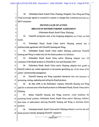 5
10
15
20
25
2
3
4
6
7
8
9
11
12
13
14
16
17
18
19
21
22
23
24
26
27
28
89. Defendants Kandi, Kandi China, Zhejiang, Mengdeli, Xiao Ming and Wang
Yuan knowingly agreed or conspired to operate or manag'e their combined activities as a
RICO enterprise.
SECOND CAUSE OF ACTION

BREACH OF DISTRIBUTORSHIP AGREEMENT

(Defendants Kandi, Kandi China, Zhejiang)
90. Plaintiffs incorporate each of the foregoing allegations as if fully set forth
herein.
91. Defendants Kandi, Kandi China and/or Zhejiang entered into a
distributorship agreement with Plaintiffs Seaseng and Wang.
92. Defendants Kandi, Kandi China and/or Zhejiang authorized Plaintiffs
Seaseng and Wang to market and sell the Kandi products in California.
93. Defendants Kandi, Kandi China and/or Zhejiang shipped over 100
containers ofthe Kandi products to Plaintiffs in June and December 2007.
94. Defendants Kandi, Kandi China and/or Zhejiang shipped their goods to
Plaintiff without any written agreement or documents specifYing any of the terms of the
parties' distributorship arrangement.
95. Plaintiffs Seaseng and Wang expended substantial time and resources in
processing, storing, marketing and selling the Kandi products.
96. By May 2008, at the Defendants' requests, Plaintiffs Seaseng and Wang
paid for or returned most ofthe Kandi products to Defendants Kandi, Kandi China and/or
Zhejiang.
97. Before Plaintiffs Seaseng and Wang, however, could distribute the
remaining Kandi products, Defendants Kandi, Kandi China and/or Zhejiang withdrew
their letter of authorization allowing Plaintiffs Seaseng and Wang to distribute Kandi
products.
98. Defendants Kandi, Kandi China and/or Zhejiang refused to service the sold
Kandi products thereby damaging Plaintiffs' reputation.
15
COMPLAINT
Case 2:09-cv-07145-JFW-JEM Document 1 Filed 10/01/09 Page 15 of 31 Page ID #:15
 