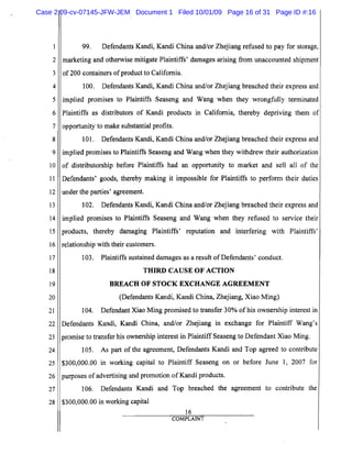 5
10
15
20
25
2
3
4
6
7
8
9
11
12
13
14
16
17
18
19
21
22
23
24
26
27
28
99. Defendants Kandi, Kandi China and/or Zhejiang refused to pay for storage,
marketing and otherwise mitigate Plaintiffs' damages arising from unaccounted shipment
of 200 containers ofproduct to California. .
100. Defendants Kandi, Kandi China and/or Zhejiang breached their express and
implied promises to Plaintiffs Seaseng and Wang when they wrongfully terminated
Plaintiffs as distributors of Kandi products in California, thereby depriving them of
opportunity to make substantial profits.
101. Defendants Kandi, Kandi China and/or Zhejiang breached their express and
implied promises to Plaintiffs Seaseng and Wang when they withdrew their authorization
of distributorship before Plaintiffs had an opportunity to market and sell all of the
Defendants' goods, thereby making it impossible for Plaintiffs to perform their duties
under the parties' agreement.
102. Defendants Kandi, Kandi China and/or Zhejiang breached their express and
implied promises to Plaintiffs Seaseng and Wang when they refused to service their
products, thereby damaging Plaintiffs' reputation and interfering with Plaintiffs'
relationship with their customers.
103. Plaintiffs sustained damages as a result ofDefendants' conduct.
THIRD CAUSE OF ACTION

BREACH OF STOCK EXCHANGE AGREEMENT

(Defendants Kandi, Kandi China, Zhejiang, Xiao Ming)
104. Defendant Xiao Ming promised to transfer 30% of his ownership interest in
Defendants Kandi, Kandi China, and/or Zhejiang in exchange for Plaintiff Wang's
promise to transfer his ownership interest in Plaintiff Seaseng to Defendant Xiao Ming.
105. As part of the agreement, Defendants Kandi and Top agreed to contribute
$300,000.00 in working capital to Plaintiff Seaseng on or before June 1, 2007 for
purposes of advertising and promotion ofKandi products.
106. Defendants Kandi and Top breached the agreement to contribute the
$300,000.00 in working capital
16
COMPLAINT
Case 2:09-cv-07145-JFW-JEM Document 1 Filed 10/01/09 Page 16 of 31 Page ID #:16
 