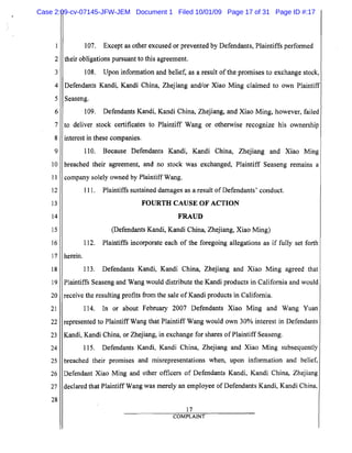 5
10
15
20
25
2
3
4
6
7
8
9
11
12
13
14
16
17
18
19
21
22
23
24
26
27
28
107. Except as other excused or prevented by Defendants, Plaintiffs performed
their obligations pursuant to this agreement.
108. Upon information and belief, as a result of the promises to exchange stock,
Defendants Kandi, Kandi China, Zhejiang and/or Xiao Ming claimed to own Plaintiff
Seaseng.
109. Defendants Kandi, Kandi China, Zhejiang, and Xiao Ming, however, failed
to deliver stock certificates to Plaintiff Wang or otherwise recognize his ownership
interest in these companies.
110. Because Defendants Kandi, Kandi China, Zhejiang and Xiao Ming
breached their agreement, and no stock was exchanged, Plaintiff Seaseng remains a
company solely owned by Plaintiff Wang.
111.	 Plaintiffs sustained damages as a result of Defendants' conduct.
FOURTH CAUSE OF ACTION
FRAUD

(Defendants Kandi, Kandi China, Zhejiang, Xiao Ming)

112. Plaintiffs incorporate each of the foregoing allegations as if fully set forth
herein.
113. Defendants Kandi, Kandi China, Zhejiang and Xiao Ming agreed that
Plaintiffs Seaseng and Wang would distribute the Kandi products in California and would
receive the resulting profits from the sale of Kandi products in California.
114. In or about February 2007 Defendants Xiao Ming and Wang Yuan
represented to Plaintiff Wang that Plaintiff Wang would own 30% interest in Defendants
Kandi, Kandi China, or Zhejiang, in exchange for shares ofPlaintiff Seaseng.
115. Defendants Kandi, Kandi China, Zhejiang and Xiao Ming subsequently
breached their promises and misrepresentations when, upon infonnation and belief,
Defendant Xiao Ming and other officers of Defendants Kandi, Kandi China, Zhejiang
declared that Plaintiff Wang was merely an employee of Defendants Kandi, Kandi China,
17
COMPLAINT
Case 2:09-cv-07145-JFW-JEM Document 1 Filed 10/01/09 Page 17 of 31 Page ID #:17
 