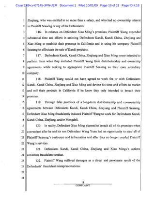 5
10
15
20
25
2
3
4
6
7
8
9
11
12
13
14
16
17
18
19
21
22
23
24
26
27
28
Zhejiang, who was entitled to no more than a salary, and who had no ownership interest
in Plaintiff Seaseng or any ofthe Defendants.
116. In reliance on Defendant Xiao Ming's promises, Plaintiff Wang expended
substantial time and efforts in assisting Defendants Kandi, Kandi China, Zhejiang and
Xiao Ming to establish their presence in California and in using his company Plaintiff
Seaseng to effectuate the sale ofKandi products.
117. Defendants Kandi, Kandi China, Zhejiang and Xiao Ming never intended to
perform them when they excluded Plaintiff Wang from distributorship and ownership
agreements while seeking to appropriate Plaintiff Seaseng as their own subsidiary
company.
118. Plaintiff Wang would not have agreed to work for or with Defendants
Kandi, Kandi China, Zhejiang and Xiao Ming and devote his time and efforts to market
and sell their products in California if he knew they only intended to breach their
promIses.
119. Through false promises of a long-term distributorship and co-ownership
agreements between Defendants Kandi, Kandi China, Zhejiang and Plaintiff Seaseng,
Defendant Xiao Ming fraudulently induced Plaintiff Wang to work for Defendants Kandi,
Kandi China, Zhejiang, and/or Mengdeli.
120. In reality, Defendant Xiao Ming planned to breach all of his promises when
convenient after he and his son Defendant Wang Yuan had an opportunity to steal all of
Plaintiff Seaseng's customers and information and after they no longer needed Plaintiff
Wang's services.
121. Defendants Kandi, Kandi China, Zhejiang and Xiao Mings's actions
constitute fraudulent conduct.
122. Plaintiff Wang suffered damages as a direct and proximate result of the
Defendants' fraudulent misrepresentations.
18
COMPLAINT
Case 2:09-cv-07145-JFW-JEM Document 1 Filed 10/01/09 Page 18 of 31 Page ID #:18
 