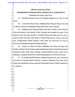 1
2
3
4
5
6
7
8
9
10
11
12
13
14
15
16
17
18
19
20
21
22
23
24
25
26
27
28
FIFTH CAUSE OF ACTION

INTERFERENCE WITH EXISTING CONTRACTUAL AGREEMENTS

(Defendants Xiao Ming, Wang Yuan)
123. Plaintiffs incorporate each of the foregoing allegations as if fully set forth
herein.
124. At all times relevant hereto, Defendants Xiao Ming and Wang Yuan acted
as officers or directors ofDefendants Kandi, Kandi China, and/or Zhejiang.
125. Defendants Xiao Ming and Wang Yuan acted in breach of their fiduciary
duties and contrary to the interests of their companies and exceeded the scope of their
authority when they made promises to Plaintiffs Seaseng and Wang that they did not
intend to fulfill, when they made threats to Plaintiff Wang and his relatives, and when
they misappropriated Plaintiff Seaseng's trade secrets and sanctioned the filing of
frivolous lawsuits against Plaintiffs Seaseng and Wang.
126. Acting out of their self interest, Defendants Xiao Ming and Wang Yuan
thereby interfered with the existing contractual agreements between Plaintiff Seaseng and
Defendants Kandi, Kandi China, Zhejiang, causing Defendants Kandi, Kandi China,
Zhejiang to wrongfully terminate the distributorship agreement with Plaintiff Seaseng.
127. By stealing Plaintiff Seaseng's corporate documents and, upon information
and belief, by soliciting Plaintiff Seaseng's customers, Defendants Xiao Ming and/or
Wang Yuan impeded the existing contractual relationships between Plaintiff Seaseng and
its customers.
III
III
III
III
III
III
19
COMPLAINT
Case 2:09-cv-07145-JFW-JEM Document 1 Filed 10/01/09 Page 19 of 31 Page ID #:19
 