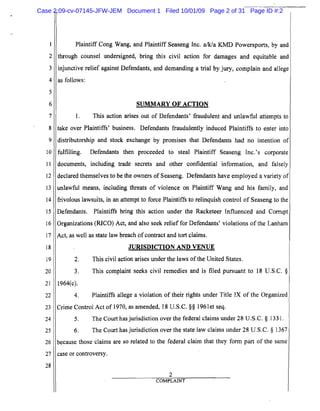 5
10
15
20
25
2
3
4
6
7
8
9
11
12
13
14
16
17
18
19
21
22
23
24
26
27
28
Plaintiff Cong Wang, and Plaintiff Seaseng Inc. a/k/a KMD Powersports, by and
through counsel undersigned, bring this civil action for damages and equitable and
injunctive relief against Defendants, and demanding a trial by jury, complain and allege
as follows:
SUMMARY OF ACTION
1. This action arises out of Defendants' fraudulent and unlawful attempts to
take over Plaintiffs' business. Defendants fraudulently induced Plaintiffs to enter into
distributorship and stock exchange by promises that Defendants had no intention of
fulfilling. Defendants then proceeded to steal Plaintiff Seaseng Inc.'s corporate
documents, including trade secrets and other confidential information, and falsely
declared themselves to be the owners of Seaseng. Defendants have employed a variety of
unlawful means, including threats of violence on Plaintiff Wang and his family, and
frivolous lawsuits, in an attempt to force Plaintiffs to relinquish control of Seaseng to the
Defendants. Plaintiffs bring this action under the Racketeer Influenced and Corrupt
Organizations (RICO) Act, and also seek relief for Defendants' violations of the Lanham
Act, as well as state law breach ofcontract and tort claims.
JURISDICTION AND VENUE
2. This civil action arises under the laws ofthe United States.
3. This complaint seeks civil remedies and is filed pursuant to 18 U.S.C. §
1964(c).
4. Plaintiffs allege a violation of their rights under Title IX of the Organized
Crime Control Act of 1970, as amended, 18 U.S.C. §§ 1961et seq.
5. The Court has jurisdiction over the federal claims under 28 U.S.C. § 1331.
6. The Court has jurisdiction over the state law claims under 28 U.S.C. § 1367
because those claims are so related to the federal claim that they form part of the same
case or controversy.
2
COMPLAINT
Case 2:09-cv-07145-JFW-JEM Document 1 Filed 10/01/09 Page 2 of 31 Page ID #:2
 