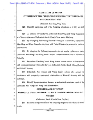 5
10
15
20
25
SIXTH CAUSE OF ACTION

2
 INTERFERENCE WITH PROSPECTIVE BUSINESS OPPORTUNITIES AND
3 CUSTOMER RELATIONS
4 (Defendants Xiao Ming, Wang Yuan)
128. Plaintiffs incorporate each of the foregoing allegations as if fully set forth
6 herein.
7 129. At all times relevant hereto, Defendants Xiao Ming and Wang Yuan acted
8 as officers or directors ofDefendants Kandi, Kandi China, and/or Zhejiang.
9 130. By wrongfully terminating Plaintiff Seaseng as a distributor, Defendants
Xiao Ming and Wang Yuan also interfered with Plaintiff Seaseng's prospective business
11 opportunities.
12 131. By directing the Defendant companies to not supply replacement parts,
13 Defendants Xiao Ming's and Wang Yuan's actions caused substantial loss of business to
14 Plaintiffs.
132. Defendants Xiao Ming's and Wang Yuan's actions amount to interference
16 with existing contractual relationship between Defendants Kandi, Kandi China, Zhejiang
17 and Plaintiff Seaseng
18 133. Defendants Xiao Ming's and Wang Yuan's actions also amount to
i9 interference with prospective contractual relationships of Plaintiff Seaseng with its
customers.
21 134. Plaintiff Seaseng sustained damages as a direct and proximate result of the
22 Defendants Xiao Ming's and Wang Yuan's interference.
23 SEVENTH CAUSE OF ACTION
24 WRONGFUL INSTITUTION OF CIVIL PROCEEDINGS AND/OR ABUSE OF
PROCESS
26 (Defendants Kandi, Kandi China, Zhejiang)
27 135. Plaintiffs incorporate each of the foregoing allegations as if fully set forth
28 herein.
20
COMPLAINT
Case 2:09-cv-07145-JFW-JEM Document 1 Filed 10/01/09 Page 20 of 31 Page ID #:20
 
