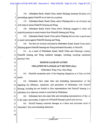 5
10
15
20
25
2
3
4
6
7
8
9
11
12
13
14
16
17
18
19
21
22
23
24
26
27
28
136. Defendants Kandi, Kandi China, and/or Zhejiang instituted frivolous civil
proceedings against Plaintiffs on at least two occasions.
137. Defendants Kandi, Kandi China, and/or Zhejiang did so out of malice and
with intent to harass Plaintiffs Seaseng and Wang.
138. Defendants Kandi, Kandi China and/or Zhejiang engaged In unfair and
unlawful practices to extort monies from Plaintiffs Seaseng and Wang.
139. Defendants Kandi, Kandi China and/or Zhejiang did not have a good cause
to assert claims against Plaintiffs Seaseng and Wang.
140. The first two lawsuits instituted by Defendants Kandi, Kandi China and/or
Zhejiang against Plaintiffs Seaseng and Wang terminated favorably to Plaintiffs.
141. As a result of Defendants Kandi, Kandi China and Zhejiang's actions,
Plaintiffs Seaseng and Wang sustained damages, including incurring substantial
attorneys' fees.
EIGHTH CAUSE OF ACTION
VIOLATION OF LANHAM ACT SECTION 43(A)
(Defendants Wang Yuan, Xiao Ming)
142. Plaintiffs incorporate each of the foregoing allegations as if fully set forth
herein.
143. Defendants have made false and misleading representations of fact
regarding the affiliation, connection, and association of Defendants with Plaintiff
Seaseng, including but not limited to false representations that Plaintiff Seaseng is a
subsidiary of or otherwise owned or controlled by Defendants.
144. Defendants have also made false and misleading representations of fact as
to the origin, sponsorship, or approval of Plaintiff Seaseng's goods and services.
145. Plaintiff Seaseng sustained damages as a direct and proximate result of
Defendants' false and misleading statements.
21
COMPLAINT
Case 2:09-cv-07145-JFW-JEM Document 1 Filed 10/01/09 Page 21 of 31 Page ID #:21
 