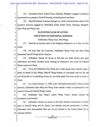 5
10
15
20
25
2
3
,,. 4
6
7
8
9
11
12
13
14
16
17
18
19
21
22
23
24
26
27
28
155. Defendants Kandi, Kandi China, Zhejiang, Mengdeli engaged in practices
that harmed its competitor Plaintiff Seaseng, including deceit and fraud.
156. Plaintiff Seaseng sustained damages as a direct and proximate result of the
deceptive practices engaged by Defendants Kandi, Kandi China, Zhejiang, Mengdeli,
Xiao Ming and Wang Yuan.
ELEVENTH CAUSE OF ACTION

INFLICTION OF EMOTIONAL DISTRESS

(Defendants Wang Yuan, Xiao Ming)
157. Plaintiffs incorporate each of the foregoing allegations as if fully set forth
herein.
158. On more than one occaSIOns, Defendants Wang Yuan and Xiao Ming
threatened Plaintiff Wang and his relatives.
159. Defendants' threats are severe in that they are death threats and, upon
infonnation and belief, included actual beatings of employees who work for Plaintiff
Wang's parents in China.
160. Given that Defendant Xiao Ming uses a body guard (who actually made a
threat on behalf of Xiao Ming), Plaintiff Wang became so concerned with his life and
well being that he is considering hiring his own body guard if he ever needs to return to
China.
161. On or about January 15,2009, upon infonnation and belief, without lawful
authority, Defendants Xiao Ming and Wang Yuan caused a notice of prosecution to be
posted in China for Plaintiff Wang's arrest.
162. Defendants Xiao Ming's and/or Wang Yuan's threats exceed the
boundaries ofpennissible.
163. Defendants' threats are serious in that they threaten commission of bodily
harm to Plaintiff Wang and his family, and threaten criminal prosecution in China.
Defendants have demonstrated their use of civil process in the United States for an
improper purpose.
23
COMPLAINT
Case 2:09-cv-07145-JFW-JEM Document 1 Filed 10/01/09 Page 23 of 31 Page ID #:23
 