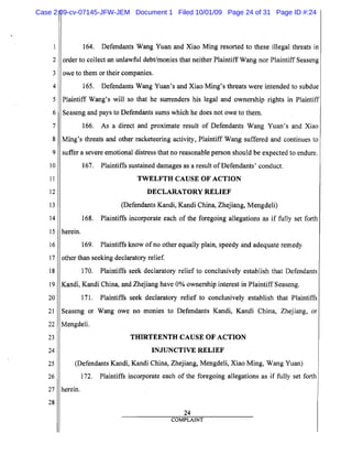 5
10
15
20
25
2
3
4
6
7
8
9
11
12
13
14
16
17
18
19
21
22
23
24
26
27
28
164. Defendants Wang Yuan and Xiao Ming resorted to these illegal threats in
order to collect an unlawful debt/monies that neither Plaintiff Wang nor Plaintiff Seaseng
owe to them or their companies.
165. Defendants Wang Yuan's and Xiao Ming's threats were intended to subdue
Plaintiff Wang's will so that he surrenders his legal and ownership rights in Plaintiff
Seaseng and pays to Defendants sums which he does not owe to them.
166. As a direct and proximate result of Defendants Wang Yuan's and Xiao
Ming's threats and other racketeering activity, Plaintiff Wang suffered and continues to
suffer a severe emotional distress that no reasonable person should be expected to endure.
167. Plaintiffs sustained damages as a result ofDefendants, conduct.
TWELFTH CAUSE OF ACTION
DECLARATORY RELIEF
(Defendants Kandi, Kandi China, Zhejiang, Mengdeli)
168. Plaintiffs incorporate each of the foregoing allegations as if fully set forth
herein.
169. Plaintiffs know ofno other equally plain, speedy and adequate remedy
other than seeking declaratory relief.
170. Plaintiffs seek declaratory relief to conclusively establish that Defendants
Kandi, Kandi China, and Zhejiang have 0% ownership interest in Plaintiff Seaseng.
171. Plaintiffs seek declaratory relief to conclusively establish that Plaintiffs
Seaseng or Wang owe no monies to Defendants Kandi, Kandi China, Zhejiang, or
Mengdeli.
THIRTEENTH CAUSE OF ACTION

INJUNCTIVE RELIEF

(Defendants Kandi, Kandi China, Zhejiang, Mengdeli, Xiao Ming, Wang Yuan)

172. Plaintiffs incorporate each of the foregoing allegations as if fully set forth
herein.
24
COMPLAINT
Case 2:09-cv-07145-JFW-JEM Document 1 Filed 10/01/09 Page 24 of 31 Page ID #:24
 