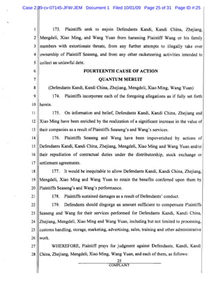 5
10
15
20
25
2
3
4
6
7
8
9
11
12
13
14
16
17
18
19
21
22
23
24
26
27
28
173. Plaintiffs seek to enjoin Defendants Kandi, Kandi China, Zhejiang,
MengdeIi, Xiao Ming, and Wang Yuan from harassing Plaintiff Wang or his family
members with extortionate threats, from any further attempts to illegally take over
ownership of Plaintiff Seaseng, and from any other racketeering activities intended to
collect an unlawful debt.
FOURTEENTH CAUSE OF ACTION

QUANTUM MERUIT

(Defendants Kandi, Kandi China, Zhejiang, MengdeIi, Xiao Ming, Wang Yuan)
174. Plaintiffs incorporate each of the foregoing allegations as if fully set forth
herein.
175. On information and belief, Defendants Kandi, Kandi China, Zhejiang and
Xiao Ming have been enriched by the realization of a significant increase in the value of
their companies as a result ofPlaintiffs Seaseng's and Wang's services.
176. Plaintiffs Seaseng and Wang have been impoverished by actions of
Defendants Kandi, Kandi China, Zhejiang, MengdeIi, Xiao Ming and Wang Yuan and/or
their repudiation of contractual duties under the distributorship, stock exchange or
settlement agreements.
177. It would be inequitable to allow Defendants Kandi, Kandi China, Zhejiang,
MengdeIi, Xiao Ming and Wang Yuan to retain the benefits conferred upon them by
Plaintiffs Seaseng's and Wang's performance.
178. Plaintiffs sustained damages as a result ofDefendants' conduct.
179. Defendants should disgorge an amount sufficient to compensate Plaintiffs
Seaseng and Wang for their services performed for Defendants Kandi, Kandi China,
Zhejiang, Mengdeli, Xiao Ming and Wang Yuan, including but not limited to processing,
customs handling, storage, marketing, advertising, sales, training and other administrative
work.
WHEREFORE, Plaintiff prays for judgment against Defendants, Kandi, Kandi
China, Zhejiang, Mengdeli, Xiao Ming, Wang Yuan, and each ofthem, as follows:
25
COMPLAINT
Case 2:09-cv-07145-JFW-JEM Document 1 Filed 10/01/09 Page 25 of 31 Page ID #:25
 