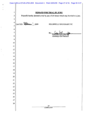 5
10
15
20
25
2

3

4

6

7

8

9

11

12

13

14

16

17

18

19

21

22

23

24

26

27

28

DEMAND FOR TRIAL BY JURY
Plaintiffs hereby demand a trial by jury of all issues which may be tried to a jury.
DATED: ~~, 2009
 POLSINELLI SHUGHART PC
By: r~_.. l41J C1on,
Car)yii'9CCary) Half!H"'":...----­
Attorneys for Plaintiff
27

COMPLAINT
Case 2:09-cv-07145-JFW-JEM Document 1 Filed 10/01/09 Page 27 of 31 Page ID #:27
 