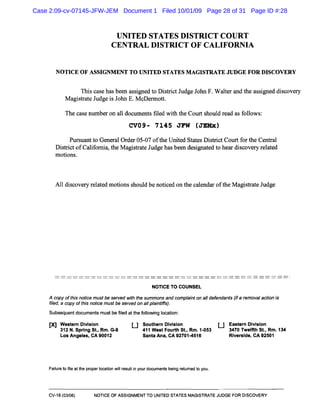 UNITED STATES DISTRICT COURT

CENTRAL DISTRICT OF CALIFORNIA

NOTICE OF ASSIGNMENT TO UNITED STATES MAGISTRATE JUDGE FOR DISCOVERY
This case has been assigned to District Judge John F. Walter and the assigned discovery
Magistrate Judge is John E. McDennott.
The case number on all documents filed with the Court should read as follows:
CV09- 7145 JFW (JEMx)
Pursuant to General Order 05-07 ofthe United States District Court for the Central
District ofCalifornia, the Magistrate Judge has been designated to hear discovery related
motions.
All discovery related motions should be noticed on the calendar ofthe Magistrate Judge
NOTICE TO COUNSEL
A copy of this notice must be served with the summons and complaint on all defendants (if a removal action is
filed, a copy of this notice must be served on all plaintiffs).
Subsequent documents must be filed at the following location:
[Xl Western Division
312 N. Spring St., Rm. G-8
Los Angeles, CA 90012
U Southern Division
411 West Fourth St., Rm. 1-053
Santa Ana, CA 92701-4516
U Eastern Division
3470 Twelfth St., Rm. 134
Riverside, CA 92501
Failure to file at the proper location will result in your documents being returned to you.
CV-18 (03/06) NOTICE OF ASSIGNMENT TO UNITED STATES MAGISTRATE JUDGE FOR DISCOVERY
Case 2:09-cv-07145-JFW-JEM Document 1 Filed 10/01/09 Page 28 of 31 Page ID #:28
 