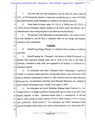 1
2
3
4
5
6
7
8
9
10
11
12
13
14
15
16
17
18
19
20
21
22
23
24
25
26
27
28
7. The Court may also have jurisdiction over the state law claims under 28
U.S.C. § 1332 because the amount in controversy exceeds the sum or value of $75,000,
and, unlike Plaintiffs, neither Defendant is a resident ofthe state of California.
8. Venue herein is proper under 18 U.S.C.A. § 1965(a) and 28 U.S.c.A. §
1391(b) because Defendants transact business or are found within this District, and a
substantial part ofthe events giving rise to the claims arose in this District.
9. The activities of the Defendants, as described herein, were within the flow
of, were intended to, and did have a substantial effect on the foreign and interstate
commerce ofthe United States.
PARTIES
10. Plaintiff Cong Wang ("Wang") is a Chinese citizen residing in California
since 2006.
11. Plaintiff Seaseng Inc. ("Seaseng"), also known as KMD Powersports, is a
privately held corporation existing under and by virtue of· the laws of the State of
California, established in May 2006, and registered to do business in California as a
motorsport importer.
12. On information and belief, Defendant Kandi Technologies Corporation
("Kandi") is a publicly traded corporation existing under and by virtue of the laws of the
State of Delaware, incorporated on March 31, 2004, formerly known as Stone Mountain
Resources, Inc. On information and belief, Stone Mountain Resources, Inc. changed its
name to Kandi Technologies, Corp. ("Kandi"), on August 13,2007.
13. On information and belief, Defendant Zhejiang Kandi Vehicles Co., Ltd.
("Kandi China") is a foreign corporation existing under and by virtue of the laws of the
People's Republic of China. Defendant Kandi China is a manufacturer of off-road
vehicles, which include all terrain vehicles ("ATVs"), utility vehicles ("UTVs") and go­
carts (collectively, "Kandi product"). On information and belief, Defendant Kandi
acquired Defendant Kandi China as its wholly owned subsidiary on or about June 2007.
3
COMPLAINT
Case 2:09-cv-07145-JFW-JEM Document 1 Filed 10/01/09 Page 3 of 31 Page ID #:3
 