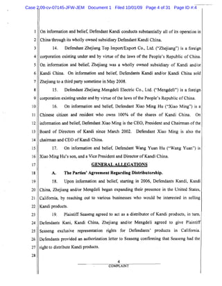 1
2
3
4
S
6
7
8
9
10
11
12
13
14
15
16
17
18
19
20
21
22
23
24
25
26
27
28
On information and belief, Defendant Kandi conducts substantially all of its operation in
China through its wholly owned subsidiary Defendant Kandi China.
14. Defendant Zhejiang Top Import/Export Co., Ltd. ("Zhejiang") is a foreign
corporation existing under and by virtue of the laws of the People's Republic of China.
On information and belief, Zhejiang was a wholly owned subsidiary of Kandi and/or
Kandi China. On information and belief, Defendants Kandi and/or Kandi China sold
Zhejiang to a third party sometime in May 2008.
15. Defendant Zhejiang Mengdeli Electric Co., Ltd. ("Mengdeli") is a foreign
corporation existing under and by virtue ofthe laws ofthe People's Republic of China.
16. On information and belief, Defendant Xiao Ming Hu ("Xiao Ming") is a
Chinese citizen and resident who owns 100% of the shares of Kandi China. On
information and belief, Defendant Xiao Ming is the CEO, President and Chairman of the
Board of Directors of Kandi since March 2002. Defendant Xiao Ming is also the
chairman and CEO of Kandi China.
17. On information and belief, Defendant Wang Yuan Hu ("Wang Yuan") is
Xiao Ming Hu's son, and a Vice President and Director ofKandi China.
GENERAL ALLEGATIONS
A. The Parties' Agreement Regarding Distributorship.
18. Upon information and belief, starting in 2006, Defendants Kandi, Kandi
China, Zhejiang and/or Mengdeli began expanding their presence in the United States,
California, by reaching out to various businesses who would be interested in selling
Kandi products.
19. Plaintiff Seaseng agreed to act as a distributor of Kandi products, in turn,
Defendants Kani, Kandi China, Zhejiang and/or Mengdeli agreed to give Plaintiff
Seaseng exclusive representation rights for Defendants' products in California.
Defendants provided an authorization letter to Seaseng confirming that Seaseng had the
right to distribute Kandi products.
4
COMPLAINT
Case 2:09-cv-07145-JFW-JEM Document 1 Filed 10/01/09 Page 4 of 31 Page ID #:4
 