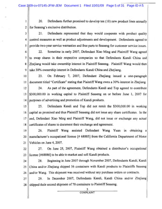 5
10
15
20
25
1
2
3
4
6
7
8
9
11
12
13
14
16
17
18
19
21
22
23
24
26
27
28
20. Defendants further promised to develop ten (10) new product lines annually
for Seaseng's exclusive distribution.
21. Defendants represented that they would cooperate with product quality
control measures as well as product adjustments and development. Defendants agreed to
provide tWo-year service warranties and free parts to Seaseng for customer service issues.
22. Sometime in early 2007, Defendant Xiao Ming and Plaintiff Wang agreed
to swap shares in their respective companies so that Defendants Kandi China and
Zhejiang would take ownership interest in Plaintiff Seaseng. Plaintiff Wang would then
take 30% ownership interest in Defendants Kandi China and Zhejiang.
23. On February 7, 2007, Defendant Zhejiang issued a one-paragraph
document titled "Certificate" stating that PlaintiffWang owns a 30% interest in Zhejiang.
24. As part of the agreement, Defendants Kandi and Top agreed to contribute
$300,000.00 in working capital to Plaintiff Seaseng on or before June 1, 2007 for
purposes of advertising and promotion ofKandi products.
25. Defendants Kandi and Top did not remit the $300,000.00 in working
capital as promised and thus Plaintiff Seaseng did not issue any share certificates. In the
end, Defendant Xiao Ming and Plaintiff Wang, did not issue or exchange any actual
certificates ofshares to document their exchange and agreement.
26. Plaintiff Wang assisted Defendant Wang Yuan in obtaining a
manufacturer's occupational license [# 68885] from the California Department of Motor
Vehicles on June 4, 2007.
27. On June 25, 2007, Plaintiff Wang obtained a distributor's occupational
license [#68886] to be able to market and sell Kandi products.
28. Beginning in June 2007 through November 2007, Defendants Kandi, Kandi
China and/or Zhejiang shipped 56 containers with Kandi products to Plaintiffs Seaseng
and/or Wang. This shipment was received without any purchase orders or contracts.
29. In December 2007, Defendants Kandi, Kandi China and/or Zhejiang
shipped their second shipment of 70 containers to Plaintiff Seaseng.
5
COMPLAINT
Case 2:09-cv-07145-JFW-JEM Document 1 Filed 10/01/09 Page 5 of 31 Page ID #:5
 