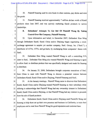 1
2
3
4
5
6
7
8
9
10
11
12
13
14
15
16
17
18
19
20
21
22
23
24
25
26
27
28
30. Plaintiff Seaseng used its own funds to clear customs, pay duties and store
the goods.
31. Plaintiff Seaseng received approximately 7 million dollars worth of Kandi
products since June 2007" and was actively marketing Kandi products to various
dealerships.
B.	 Defendants' Attempts To Get Rid Of Plaintiff Wang By Taking
Control Over His Company, Plaintiff Seaseng.
32. Upon infonnation and belief, in December 2007, Defendant Xiao Ming
through Defendants Kandi, Kandi China and/or Zhejiang began negotiating a stock-
exchange agreement to acquire yet another company, SunL Group, Inc. ("SunL"), a
distributor of ATVs, UTVs, and go-karts, by exchanging these companies' shares with
SunL.
33. Defendant Xiao Ming wanted Plaintiff Wang to sell a controlling 51%
share to SunL. Defendant Xiao Ming also wanted Plaintiffs Wang and Seaseng to agree
to allow SunL to distribute product that was specifically designed and made for Seaseng
to distribute.
34. On January 25, 2008, Defendants brought corporate executives of SunL
from China to meet with Plaintiff Wang to discuss a potential venture between
Defendants Kandi, Kandi China and/or Zhejiang, Plaintiff Seaseng and SunL.
35. At the January meetings, Plaintiff Wang came to discover that Defendants
Kandi, Kandi China and/or Zhejiang treated Plaintiff Seaseng as their subsidiary while
refusing to acknowledge that Plaintiff Wang had any ownership interest in Defendants
Kandi, Kandi China and/or Zhejiang, or that Plaintiff Wang had any interest in proceeds
from the sale ofKandi products.
36. Defendants Kandi, Kandi China and/or Zhejiang used Plaintiffs Wang and
Seaseng to help them set up their own presence and business in California, to train their
employees and to steal from Plaintiff Wang his good reputation and customer base.
6
COMPLAINT
Case 2:09-cv-07145-JFW-JEM Document 1 Filed 10/01/09 Page 6 of 31 Page ID #:6
 