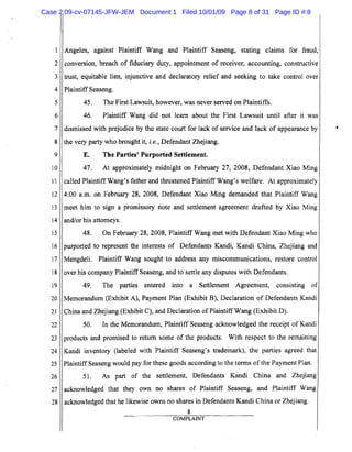 5
10
15
20
25
2
3
4
6
7
8
9
11
12
13
14
16
17
18
19
21
22
23
24
26
27
28
Angeles, against Plaintiff Wang and Plaintiff Seaseng, stating claims for fraud,
conversion, breach of fiduciary duty, appointment of receiver, accounting, constructive
trust, equitable lien, injunctive and declaratory relief and seeking to take control over
PlaintiffSeaseng.
45. The First Lawsuit, however, was never served on Plaintiffs.
46. Plaintiff Wang did not learn about the First Lawsuit until after it was
dismissed with prejudice by the state court for lack of service and lack of appearance by
the very party who brought it, i. e., Defendant Zhejiang.
E. The Parties' Purported Settlement.
47. At approximately midnight on February 27, 2008, Defendant Xiao Ming
called Plaintiff Wang's father and threatened Plaintiff Wang's welfare. At approximately
4:00 a.m. on February 28, 2008, Defendant Xiao Ming demanded that Plaintiff Wang
meet him to sign a promissory note and settlement agreement drafted by Xiao Ming
and/or his attorneys.
48. On February 28,2008, Plaintiff Wang met with Defendant Xiao Ming who
purported to represent the interests of Defendants Kandi, Kandi China, Zhejiang and
Mengdeli. Plaintiff Wang sought to address any miscommunications, restore control
over his company Plaintiff Seaseng, and to settle any disputes with Defendants.
49. The parties entered into a Settlement Agreement, consisting of
Memorandum (Exhibit A), Payment Plan (Exhibit B), Declaration of Defendants Kandi
China and Zhejiang (Exhibit C), and Declaration ofPlaintiff Wang (Exhibit D).
50. In the Memorandum, Plaintiff Seaseng acknowledged the receipt of Kandi
products and promised to return some of the products. With respect to the remaining
Kandi inventory (labeled with Plaintiff Seaseng's trademark), the parties agreed that
Plaintiff Seaseng would pay for these goods according to the terms of the Payment Plan.
51. As part of the settlement, Defendants Kandi China and Zhejiang
acknowledged that they own no shares of Plaintiff Seaseng, and Plaintiff Wang
acknowledged that he likewise owns no shares in Defendants Kandi China or Zhejiang.
8
COMPLAINT
Case 2:09-cv-07145-JFW-JEM Document 1 Filed 10/01/09 Page 8 of 31 Page ID #:8
 