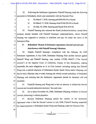 1
2
3
4
5
6
7
8
9
10
11
12
13
14
15
16
17
18
19
20
21
22
23
24
25
26
27
28
52.	 Following the Settlement Agreement, Plaintiff Seaseng made the following
payments to Defendants, timely and consistently with the Payment Plan:
a) On March 7,2008, Seaseng paid $90,000.00 to Kandi.
b) On March 17,2008, Seaseng wired $164,256.00 to Kandi.
c) On May 30, 2008, Seaseng paid Kandi $181,850.00.
53. Plaintiff Seaseng also returned the Kandi products/inventory, except those
products already branded with Plaintiff Seaseng's trademark/labels, which Plaintiff
Seaseng was supposed to continue to distribute and pay for under the terms of the
Settlement Plan.
F.	 Defendants' Breach of Settlement Agreement, Second Lawsuit and
Interference with Plaintiff Seaseng's Business.
54. Despite Plaintiff Seaseng's compliance with the February 28, 2009
Settlement Agreement, in July 2008, Defendant Zhejiang filed another lawsuit against
Plaintiff Wang and Plaintiff Seaseng, case number CIVRS 806472 ("The Second
Lawsuit") in the Superior Court of California, County of San Bernardino, making
essentially the same allegations as in its First Lawsuit, including stating that Plaintiff
Wang was a salaried employee of Defendants Kandi, Kandi China and/or Zhejiang, and
that he had a fiduciary duty to make Seaseng the wholly-owned subsidiary of Defendant
Zhejiang, and claiming that the Settlement Agreement should be declared void and
rescinded.
55. Plaintiffs Seaseng and Wang had to hire an attorney to defend the Second
Lawsuit and incurred substantial attorneys' fees and costs.
56. On or about November 24, 2008, Defendant Zhejiang withdrew its Second
Lawsuit, dismissing it without prejudice.
57. Because Defendant Zhejiang denied the validity of the Settlement
Agreement when it filed the Second Lawsuit in July 2008, Plaintiff Seaseng suspended
his August payment to Defendants Kandi China and Zhejiang under the Payment Plan.
9
COMPLAINT
Case 2:09-cv-07145-JFW-JEM Document 1 Filed 10/01/09 Page 9 of 31 Page ID #:9
 