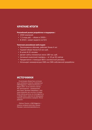кРАткИЕ ИтОгИ

                           Российский рынок разработки и поддержки :
                            • 2000 компаний
                            • 7,2 млрд руб. — объем в 2009 г.
                            • В 2010 г. может вырасти на 51%

                           Типичная российская веб‑студия:
                            • Расположена в Москве, работает более 4 лет
                            • Годовой оборот более 6,5 млн руб.
                            • В штате 8-15 человек
                            • Делает сайты стоимостью около 180 тыс. руб.
                            • Активный клиентский портфель — от 10 до 50 сайтов
                            • Продвигается с помощью SEO и контекстной рекламы
                            • Использует коммерческую CMS или CMS собственной разработки




                           ИСтОЧНИкИ
                              В настоящем обзоре были использо-
                           ваны материалы опросов, проведенных
                           CMS Magazine и «Рейтингом Рунета» в
                           Марте 2010 г. В них приняли участие
                           567 респондентов — руководителей
                           веб-студий. Ценовые информеры с теку-
                           щими уровнями цен на услуги по разра-
                           ботке сайтов доступны на cmsmagazine.ru
                           и ratingruneta.ru. Данные за предыдущие
                           периоды расположены в разделе «Иссле-
                           дования».

                             «Рейтинг Рунета» и CMS Magazine —
                           проекты интернет-агентства «Бизнес
                           Реклама» (www.businessreklama.ru).




15   CMS Magazine & Ratingruneta.ru
 