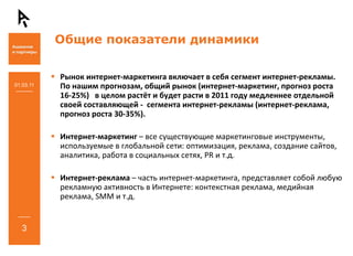 Общие показатели динамики

           Рынок интернет‐маркетинга включает в себя сегмент интернет‐рекламы. 
01.03.11   По нашим прогнозам, общий рынок (интернет‐маркетинг, прогноз роста 
           16‐25%) в целом растёт и будет расти в 2011 году медленнее отдельной 
           своей составляющей ‐ сегмента интернет‐рекламы (интернет‐реклама, 
           прогноз роста 30‐35%). 

           Интернет‐маркетинг – все существующие маркетинговые инструменты, 
           используемые в глобальной сети: оптимизация, реклама, создание сайтов, 
           аналитика, работа в социальных сетях, PR и т.д.

           Интернет‐реклама – часть интернет‐маркетинга, представляет собой любую 
           рекламную активность в Интернете: контекстная реклама, медийная
           реклама, SMM и т.д. 


   3
 