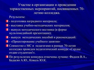 Участие в организации и проведении торжественных мероприятий, посвященных 70-летию колледжа. Результаты: - подготовка наградного материала; - выставка учебно-методических материалов;  - выпуск методического вестника (в форме мультимедийной презентации); - выпуск  методических пособий и рекомендаций: - «Проектирование учебного занятия» Совместно с МС и  педагогами в рамках 70-летия колледжа проведен педагогический конкурс «Сердце отдаю студентам!». По результатам конкурса отмечены лучшие: Фадеев В.А., Бадасян А.Ю., Коваль Ю.К. 