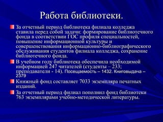 Работа библиотеки. За отчетный период библиотека филиала колледжа ставила перед собой задачи: формирование библиотечного фонда в соответствии ГОС профиля специальностей, повышение информационной культуры и совершенствования информационно-библиографического обслуживания студентов филиала колледжа, сохранение библиотечного фонда. В учебном году библиотека обеспечила необходимой информацией 247 читателей (студенты – 233; преподаватели - 14).  Посещаемость – 1432. Книговыдача – 2379 Книжный фонд составляет 7033 экземпляра печатных изданий. За отчетный период филиал пополнил фонд библиотеки 763 экземплярами учебно-методической литературы. 