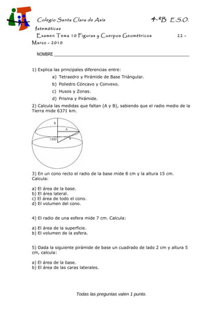Colegio Santa Clara de Asís 4·ºB E.S.O.
Matemáticas
Examen Tema 10 Figuras y Cuerpos Geométricos 22 -
Marzo - 2010
NOMBRE __________________________________________________________________
1) Explica las principales diferencias entre:
a) Tetraedro y Pirámide de Base Triángular.
b) Poliedro Cóncavo y Convexo.
c) Husos y Zonas.
d) Prisma y Pirámide.
2) Calcula las medidas que faltan (A y B), sabiendo que el radio medio de la
Tierra mide 6371 km.
3) En un cono recto el radio de la base mide 8 cm y la altura 15 cm.
Calcula:
a) El área de la base.
b) El área lateral.
c) El área de todo el cono.
d) El volumen del cono.
4) El radio de una esfera mide 7 cm. Calcula:
a) El área de la superficie.
b) El volumen de la esfera.
5) Dada la siguiente pirámide de base un cuadrado de lado 2 cm y altura 5
cm, calcula:
a) El área de la base.
b) El área de las caras laterales.
Todas las preguntas valen 1 punto.
 