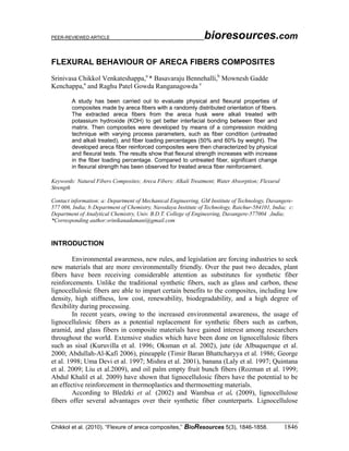 PEER-REVIEWED ARTICLE bioresources.com
Chikkol et al. (2010). “Flexure of areca composites,” BioResources 5(3), 1846-1858. 1846
FLEXURAL BEHAVIOUR OF ARECA FIBERS COMPOSITES
Srinivasa Chikkol Venkateshappa,a
* Basavaraju Bennehalli,b
Mownesh Gadde
Kenchappa,a
and Raghu Patel Gowda Ranganagowda c
A study has been carried out to evaluate physical and flexural properties of
composites made by areca fibers with a randomly distributed orientation of fibers.
The extracted areca fibers from the areca husk were alkali treated with
potassium hydroxide (KOH) to get better interfacial bonding between fiber and
matrix. Then composites were developed by means of a compression molding
technique with varying process parameters, such as fiber condition (untreated
and alkali treated), and fiber loading percentages (50% and 60% by weight). The
developed areca fiber reinforced composites were then characterized by physical
and flexural tests. The results show that flexural strength increases with increase
in the fiber loading percentage. Compared to untreated fiber, significant change
in flexural strength has been observed for treated areca fiber reinforcement.
Keywords: Natural Fibers Composites; Areca Fibers; Alkali Treatment; Water Absorption; Flexural
Strength
Contact information: a: Department of Mechanical Engineering, GM Institute of Technology, Davangere-
577 006, India; b:Department of Chemistry, Navodaya Institute of Technology, Raichur-584101, India; c:
Department of Analytical Chemistry, Univ. B.D.T. College of Engineering, Davangere-577004 ,India;
*Corresponding author:srinikanadamani@gmail.com
INTRODUCTION
Environmental awareness, new rules, and legislation are forcing industries to seek
new materials that are more environmentally friendly. Over the past two decades, plant
fibers have been receiving considerable attention as substitutes for synthetic fiber
reinforcements. Unlike the traditional synthetic fibers, such as glass and carbon, these
lignocellulosic fibers are able to impart certain benefits to the composites, including low
density, high stiffness, low cost, renewability, biodegradability, and a high degree of
flexibility during processing.
In recent years, owing to the increased environmental awareness, the usage of
lignocellulosic fibers as a potential replacement for synthetic fibers such as carbon,
aramid, and glass fibers in composite materials have gained interest among researchers
throughout the world. Extensive studies which have been done on lignocellulosic fibers
such as sisal (Kuruvilla et al. 1996; Oksman et al. 2002), jute (de Albuquerque et al.
2000; Abdullah-Al-Kafi 2006), pineapple (Timir Baran Bhattcharyya et al. 1986; George
et al. 1998; Uma Devi et al. 1997; Mishra et al. 2001), banana (Laly et al. 1997; Quintana
et al. 2009; Liu et al.2009), and oil palm empty fruit bunch fibers (Rozman et al. 1999;
Abdul Khalil et al. 2009) have shown that lignocellulosic fibers have the potential to be
an effective reinforcement in thermoplastics and thermosetting materials.
According to Bledzki et al. (2002) and Wambua et al. (2009), lignocellulose
fibers offer several advantages over their synthetic fiber counterparts. Lignocellulose
 