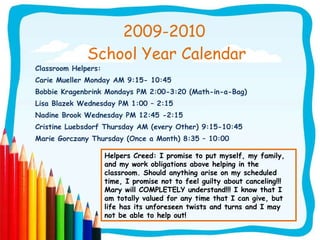 2009-2010  School Year Calendar Classroom Helpers: Carie Mueller Monday AM 9:15- 10:45 Bobbie Kragenbrink Mondays PM 2:00-3:20 (Math-in-a-Bag) Lisa Blazek Wednesday PM 1:00 – 2:15 Nadine Brook Wednesday PM 12:45 -2:15 Cristine Luebsdorf Thursday AM (every Other) 9:15-10:45 Marie Gorczany Thursday (Once a Month) 8:35 – 10:00 Helpers Creed: I promise to put myself, my family, and my work obligations above helping in the classroom. Should anything arise on my scheduled time, I promise not to feel guilty about canceling!!! Mary will COMPLETELY understand!!! I know that I am totally valued for any time that I can give, but life has its unforeseen twists and turns and I may not be able to help out! 