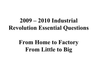 2009 – 2010 Industrial Revolution Essential Questions From Home to Factory From Little to Big 