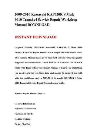 2009-2010 Kawasaki KAF620R S Mule
4010 Trans4x4 Service Repair Workshop
Manual DOWNLOAD
INSTANT DOWNLOAD
Original Factory 2009-2010 Kawasaki KAF620R S Mule 4010
Trans4x4 Service Repair Manual is a Complete Informational Book.
This Service Manual has easy-to-read text sections with top quality
diagrams and instructions. Trust 2009-2010 Kawasaki KAF620R S
Mule 4010 Trans4x4 Service Repair Manual will give you everything
you need to do the job. Save time and money by doing it yourself,
with the confidence only a 2009-2010 Kawasaki KAF620R S Mule
4010 Trans4x4 Service Repair Manual can provide.
Service Repair Manual Covers:
General Information
Periodic Maintenance
Fuel System (DFI)
Cooling System
Engine Top End
 