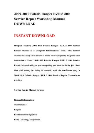 2009-2010 Polaris Ranger RZR S 800
Service Repair Workshop Manual
DOWNLOAD
INSTANT DOWNLOAD
Original Factory 2009-2010 Polaris Ranger RZR S 800 Service
Repair Manual is a Complete Informational Book. This Service
Manual has easy-to-read text sections with top quality diagrams and
instructions. Trust 2009-2010 Polaris Ranger RZR S 800 Service
Repair Manual will give you everything you need to do the job. Save
time and money by doing it yourself, with the confidence only a
2009-2010 Polaris Ranger RZR S 800 Service Repair Manual can
provide.
Service Repair Manual Covers:
General information
Maintenance
Engine
Electronic fuel injection
Body / steering / suspension
 