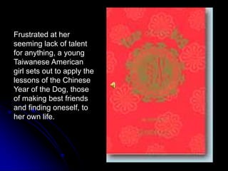 Frustrated at her seeming lack of talent for anything, a young Taiwanese American girl sets out to apply the lessons of the Chinese Year of the Dog, those of making best friends and finding oneself, to her own life.