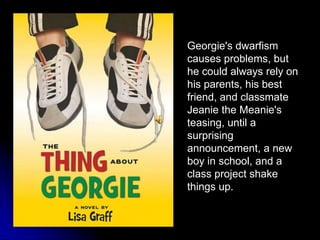 Georgie's dwarfism causes problems, but he could always rely on his parents, his best friend, and classmate Jeanie the Meanie's teasing, until a surprising announcement, a new boy in school, and a class project shake things up. 