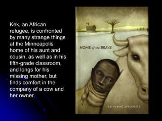 Kek, an African refugee, is confronted by many strange things at the Minneapolis home of his aunt and cousin, as well as in his fifth-grade classroom, and longs for his missing mother, but finds comfort in the company of a cow and her owner.