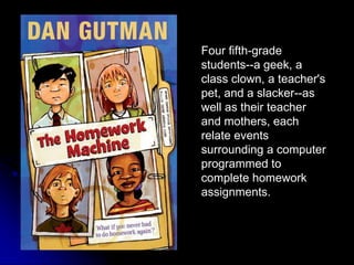 Four fifth-grade students--a geek, a class clown, a teacher's pet, and a slacker--as well as their teacher and mothers, each relate events surrounding a computer programmed to complete homework assignments.