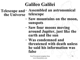 Galileo Galilei Telescope and the Universe Assembled an astronomical telescope Saw mountains on the moon, sunspots Saw four moons moving around Jupiter, just like the earth and the sun Was condemned and threatened with death unless he said his information was false   Free Powerpoint template from www.brainybetty.com 