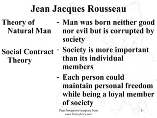 Jean Jacques Rousseau Theory of Natural Man Social Contract Theory Man was born neither good nor evil but is corrupted by society Society is more important than its individual members Each person could maintain personal freedom while being a loyal member of society Free Powerpoint template from www.brainybetty.com 