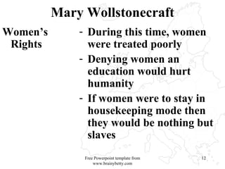 Mary Wollstonecraft Women’s Rights During this time, women were treated poorly Denying women an education would hurt humanity If women were to stay in housekeeping mode then they would be nothing but slaves Free Powerpoint template from www.brainybetty.com 