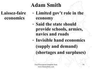 Adam Smith Laissez-faire economics  Limited gov’t role in the economy Said the state should provide schools, armies, navies and roads Invisible hand economics (supply and demand) (shortages and surpluses) Free Powerpoint template from www.brainybetty.com 