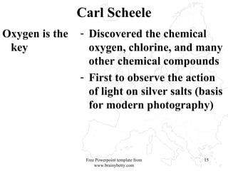 Carl Scheele Oxygen is the key Discovered the chemical oxygen, chlorine, and many other chemical compounds First to observe the action of light on silver salts (basis for modern photography) Free Powerpoint template from www.brainybetty.com 