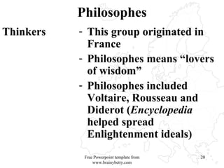 Philosophes Thinkers This group originated in France Philosophes means “lovers of wisdom” Philosophes included Voltaire, Rousseau and Diderot ( Encyclopedia  helped spread Enlightenment ideals)  Free Powerpoint template from www.brainybetty.com 
