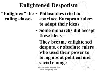 Enlightened Despotism “ Enlighten” the ruling classes Philosophes tried to convince European rulers to adopt their ideas Some monarchs did accept these ideas They became enlightened despots, or absolute rulers who used their power to bring about political and social change Free Powerpoint template from www.brainybetty.com 
