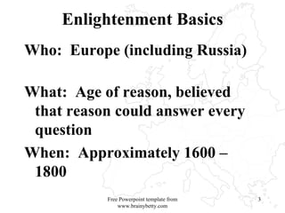 Enlightenment Basics Who:  Europe (including Russia)  What:  Age of reason, believed that reason could answer every question  When:  Approximately 1600 – 1800 Free Powerpoint template from www.brainybetty.com 