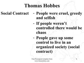 Thomas Hobbes Social Contract  People were cruel, greedy and selfish If people weren’t controlled there would be chaos People gave up some control to live in an organized society (social contract)   Free Powerpoint template from www.brainybetty.com 