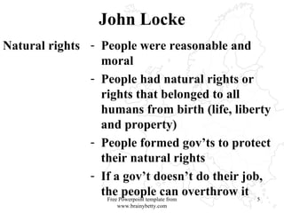 John Locke Natural rights People were reasonable and moral People had natural rights or rights that belonged to all humans from birth (life, liberty and property)  People formed gov’ts to protect their natural rights If a gov’t doesn’t do their job, the people can overthrow it Free Powerpoint template from www.brainybetty.com 