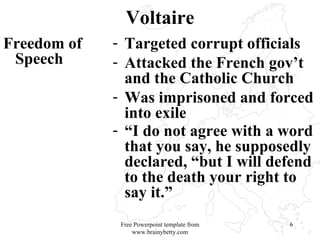 Voltaire Freedom of Speech Targeted corrupt officials  Attacked the French gov’t and the Catholic Church Was imprisoned and forced into exile “ I do not agree with a word that you say, he supposedly declared, “but I will defend to the death your right to say it.”   Free Powerpoint template from www.brainybetty.com 