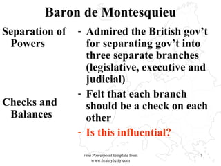 Baron de Montesquieu Separation of Powers Checks and Balances Admired the British gov’t for separating gov’t into three separate branches (legislative, executive and judicial) Felt that each branch should be a check on each other  Is this influential?  Free Powerpoint template from www.brainybetty.com 