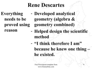 Rene Descartes Everything needs to be proved using reason Developed analytical geometry (algebra & geometry combined) Helped design the scientific method “ I think therefore I am” because he knew one thing – he existed.  Free Powerpoint template from www.brainybetty.com 