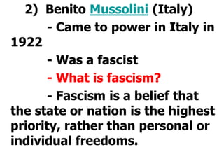 2)  Benito Mussolini (Italy)			- Came to power in Italy in 1922			- Was a fascist			- What is fascism?			- Fascism is a belief that the state or nation is the highest priority, rather than personal or individual freedoms.